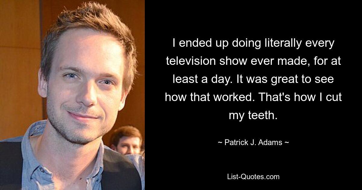 I ended up doing literally every television show ever made, for at least a day. It was great to see how that worked. That's how I cut my teeth. — © Patrick J. Adams