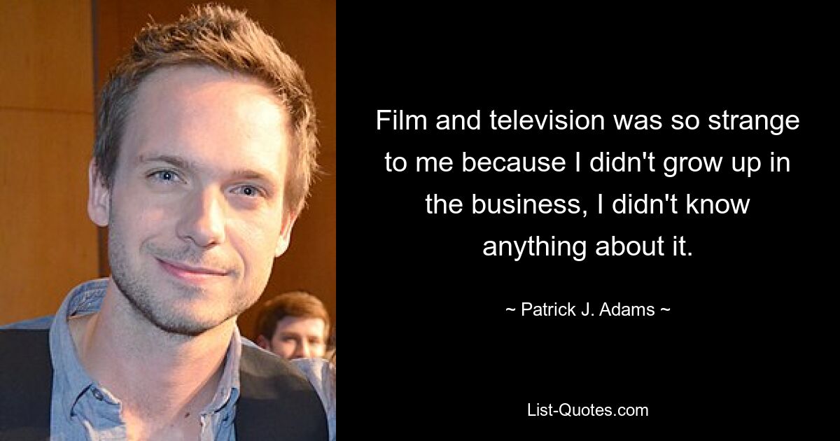 Film and television was so strange to me because I didn't grow up in the business, I didn't know anything about it. — © Patrick J. Adams