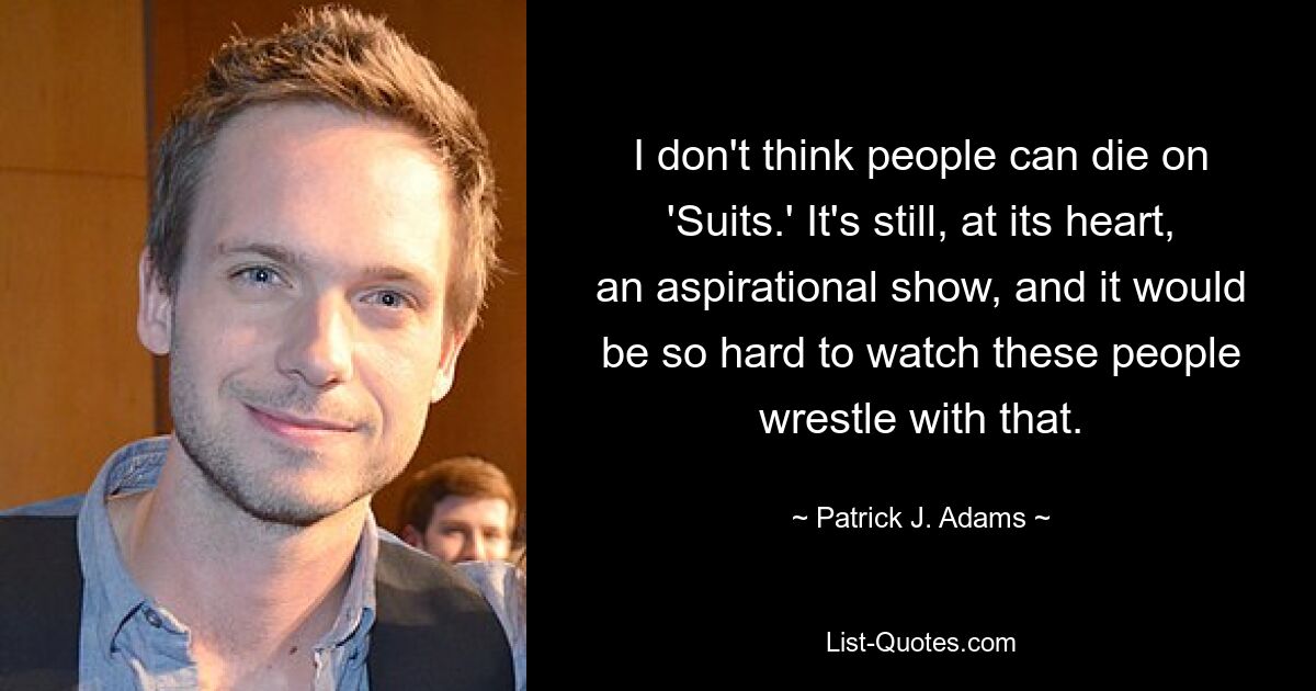 I don't think people can die on 'Suits.' It's still, at its heart, an aspirational show, and it would be so hard to watch these people wrestle with that. — © Patrick J. Adams