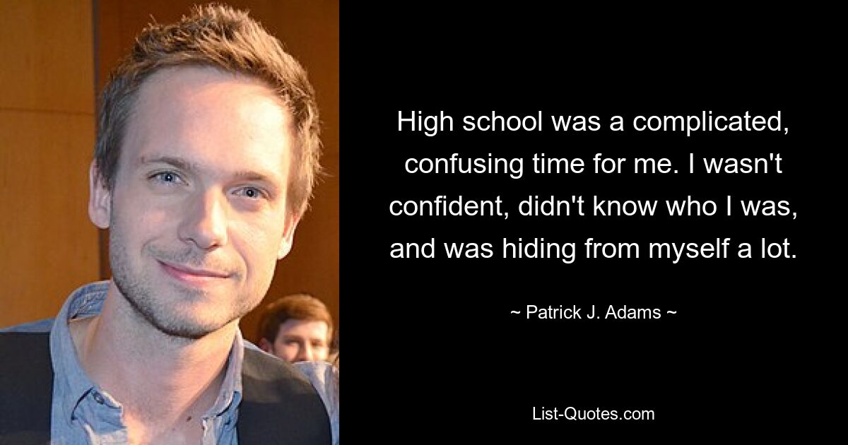 High school was a complicated, confusing time for me. I wasn't confident, didn't know who I was, and was hiding from myself a lot. — © Patrick J. Adams