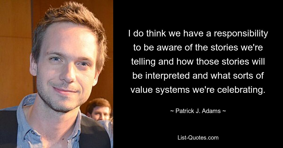 I do think we have a responsibility to be aware of the stories we're telling and how those stories will be interpreted and what sorts of value systems we're celebrating. — © Patrick J. Adams