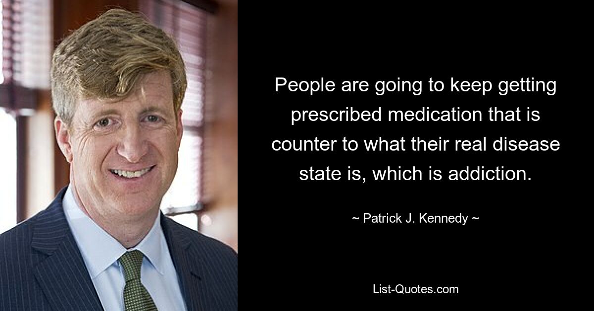 People are going to keep getting prescribed medication that is counter to what their real disease state is, which is addiction. — © Patrick J. Kennedy