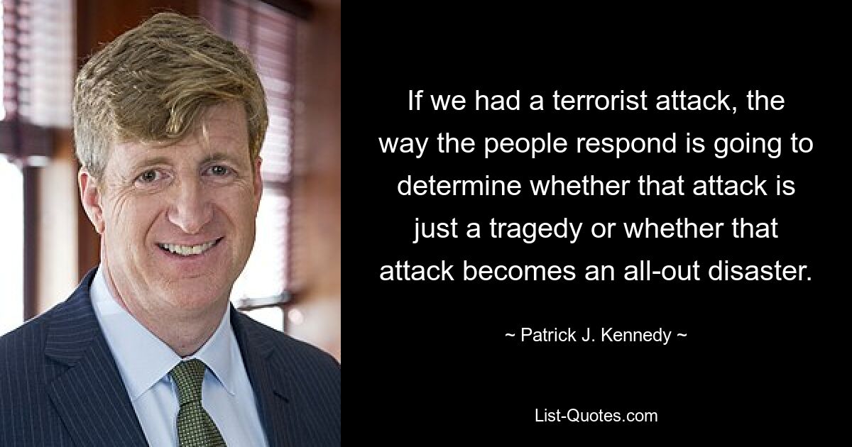 If we had a terrorist attack, the way the people respond is going to determine whether that attack is just a tragedy or whether that attack becomes an all-out disaster. — © Patrick J. Kennedy