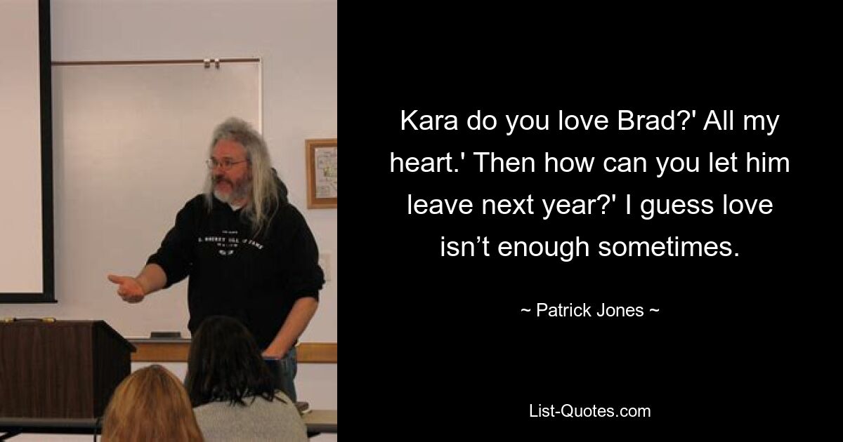 Kara do you love Brad?' All my heart.' Then how can you let him leave next year?' I guess love isn’t enough sometimes. — © Patrick Jones