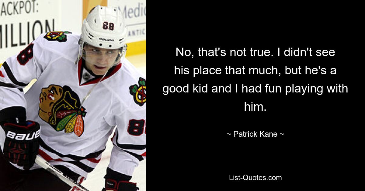 No, that's not true. I didn't see his place that much, but he's a good kid and I had fun playing with him. — © Patrick Kane