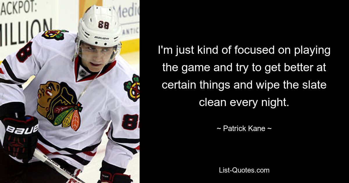 I'm just kind of focused on playing the game and try to get better at certain things and wipe the slate clean every night. — © Patrick Kane