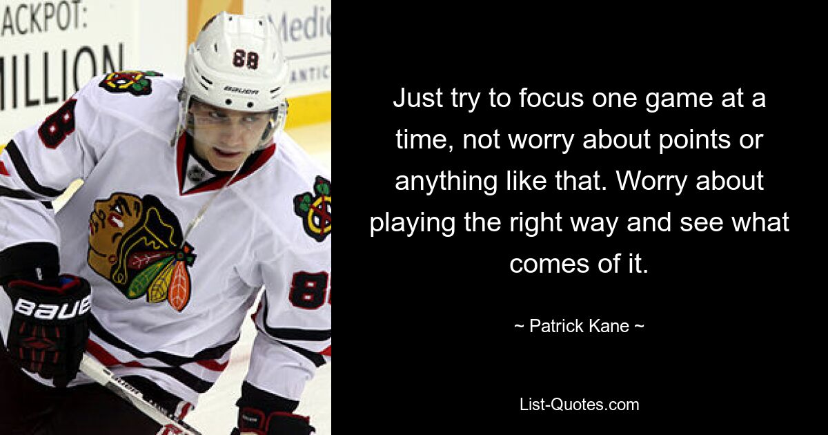 Just try to focus one game at a time, not worry about points or anything like that. Worry about playing the right way and see what comes of it. — © Patrick Kane