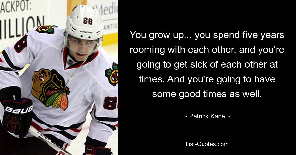 You grow up... you spend five years rooming with each other, and you're going to get sick of each other at times. And you're going to have some good times as well. — © Patrick Kane