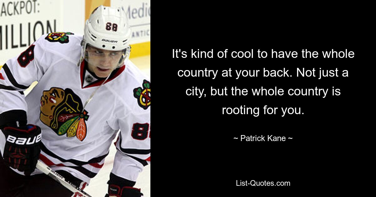 It's kind of cool to have the whole country at your back. Not just a city, but the whole country is rooting for you. — © Patrick Kane