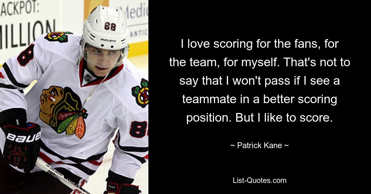 I love scoring for the fans, for the team, for myself. That's not to say that I won't pass if I see a teammate in a better scoring position. But I like to score. — © Patrick Kane