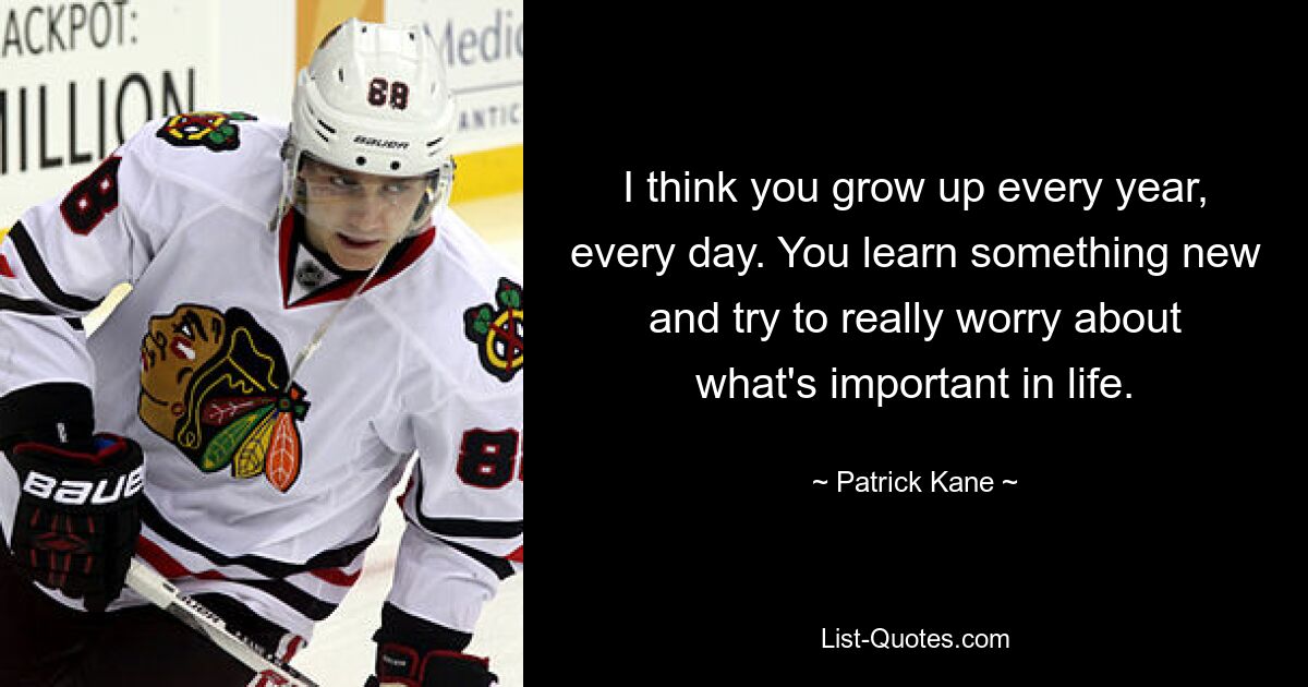 I think you grow up every year, every day. You learn something new and try to really worry about what's important in life. — © Patrick Kane