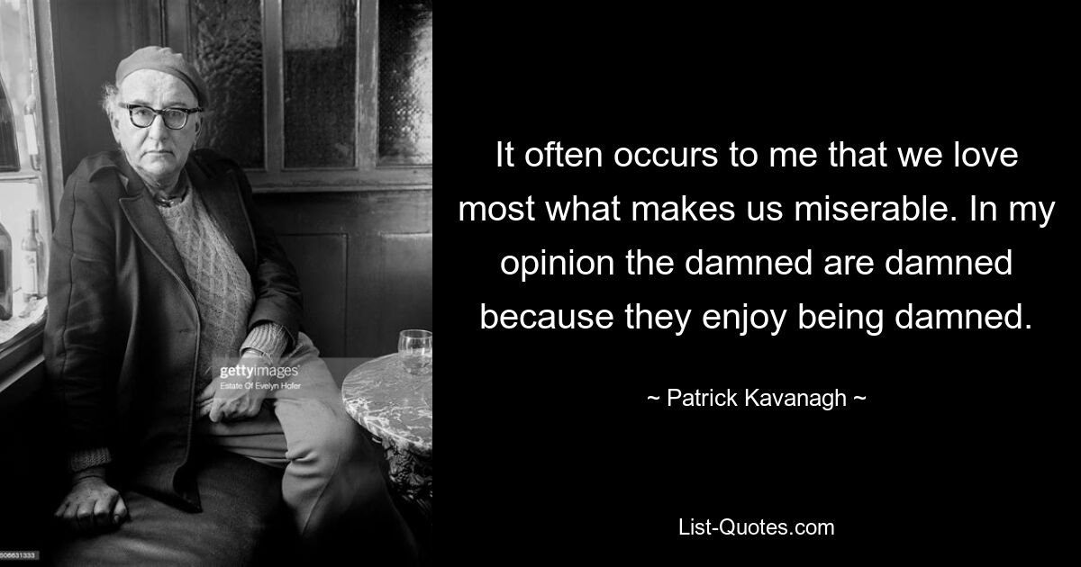 It often occurs to me that we love most what makes us miserable. In my opinion the damned are damned because they enjoy being damned. — © Patrick Kavanagh