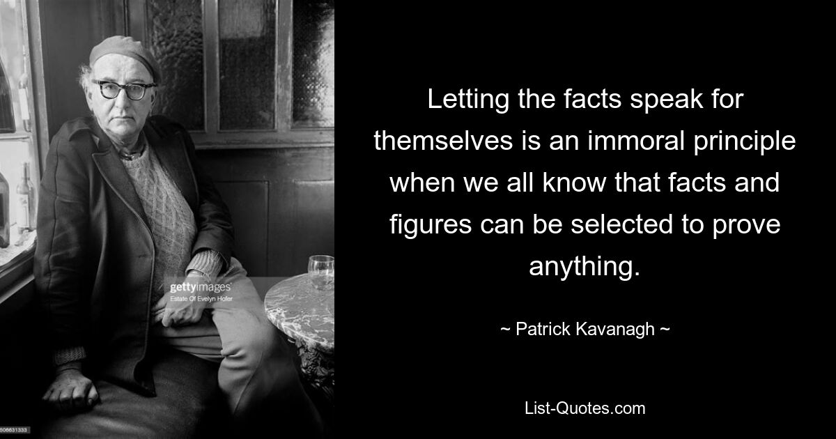 Letting the facts speak for themselves is an immoral principle when we all know that facts and figures can be selected to prove anything. — © Patrick Kavanagh