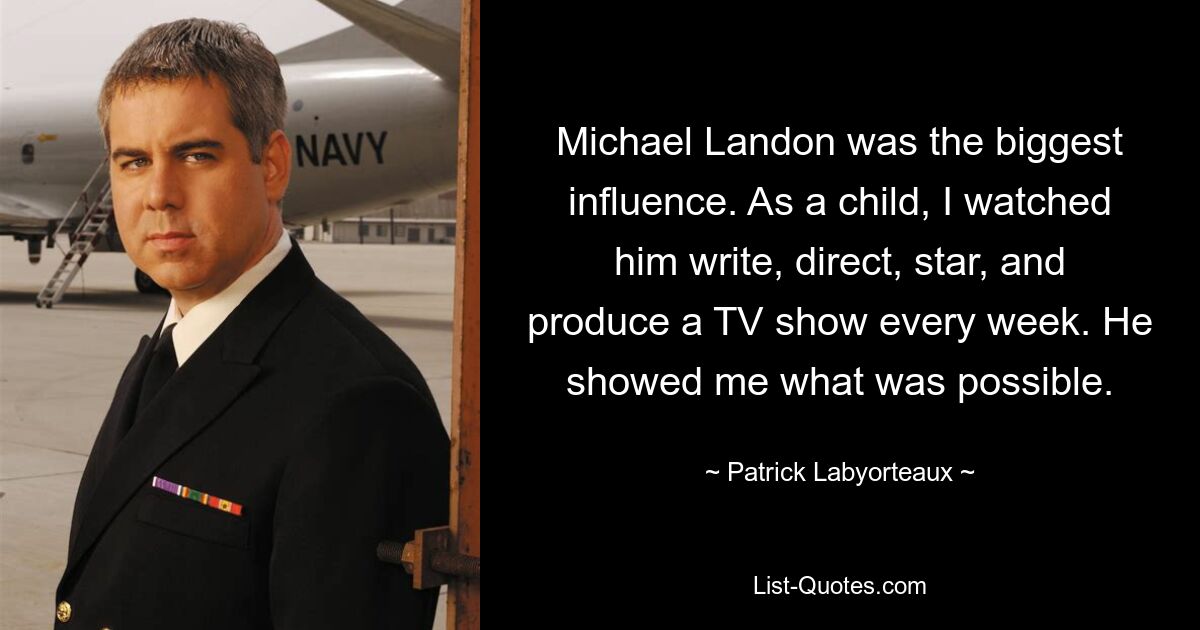 Michael Landon was the biggest influence. As a child, I watched him write, direct, star, and produce a TV show every week. He showed me what was possible. — © Patrick Labyorteaux