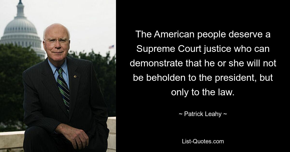 The American people deserve a Supreme Court justice who can demonstrate that he or she will not be beholden to the president, but only to the law. — © Patrick Leahy