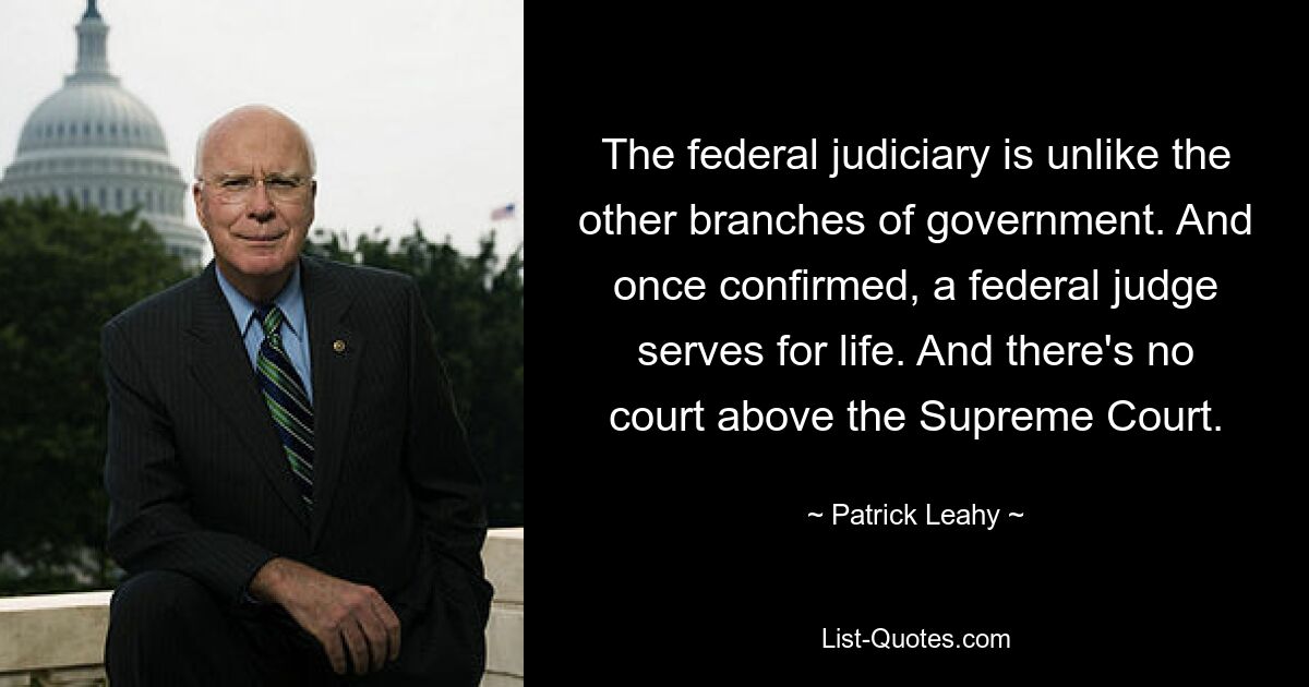 The federal judiciary is unlike the other branches of government. And once confirmed, a federal judge serves for life. And there's no court above the Supreme Court. — © Patrick Leahy