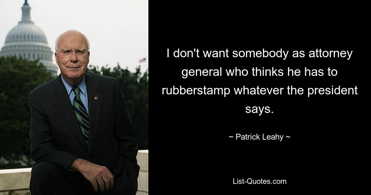 I don't want somebody as attorney general who thinks he has to rubberstamp whatever the president says. — © Patrick Leahy