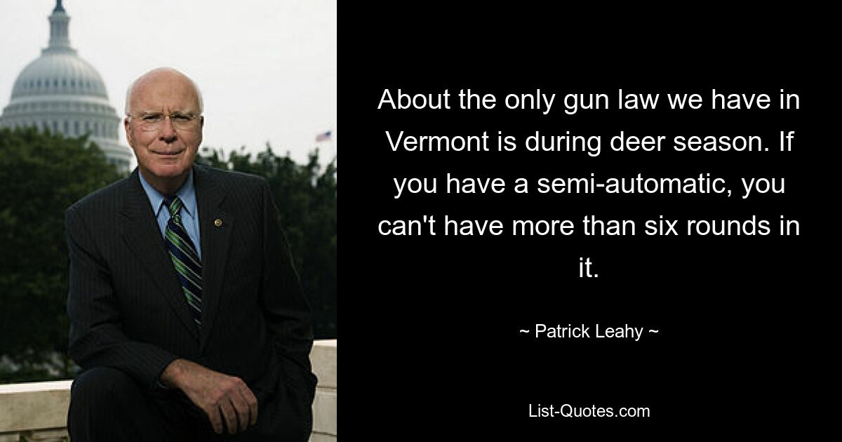 About the only gun law we have in Vermont is during deer season. If you have a semi-automatic, you can't have more than six rounds in it. — © Patrick Leahy