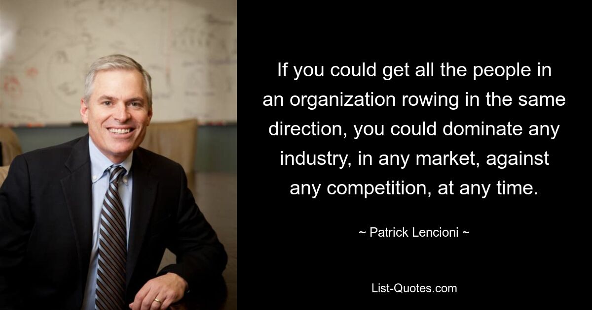 If you could get all the people in an organization rowing in the same direction, you could dominate any industry, in any market, against any competition, at any time. — © Patrick Lencioni