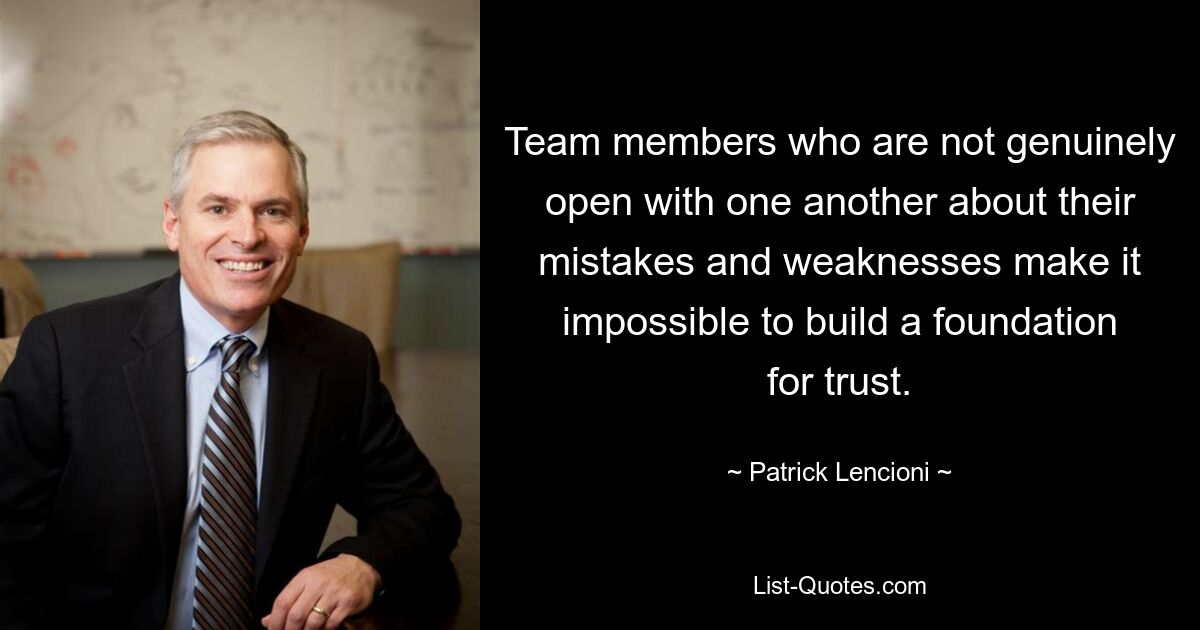 Team members who are not genuinely open with one another about their mistakes and weaknesses make it impossible to build a foundation for trust. — © Patrick Lencioni