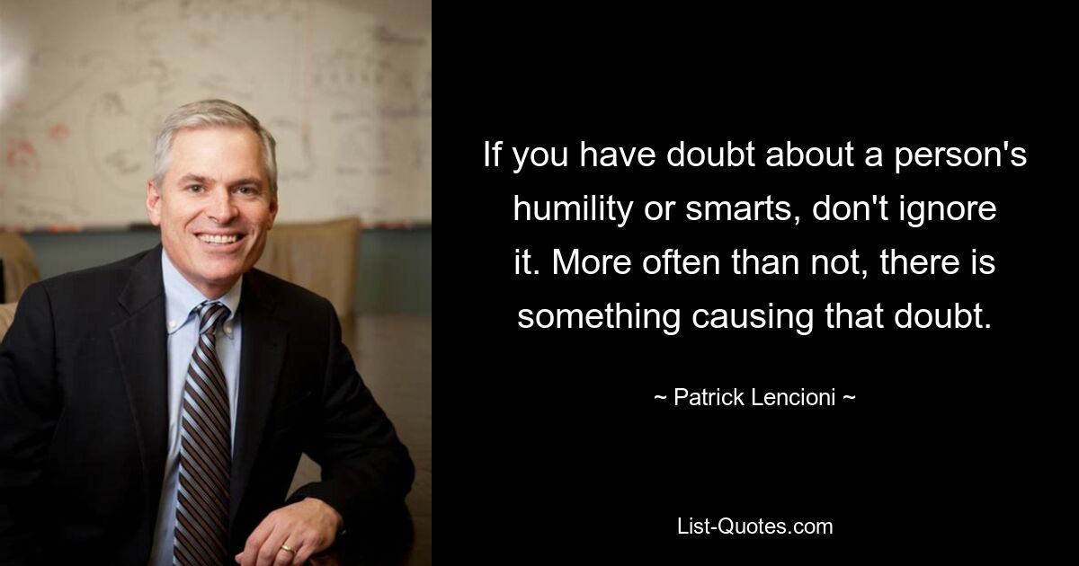 If you have doubt about a person's humility or smarts, don't ignore it. More often than not, there is something causing that doubt. — © Patrick Lencioni