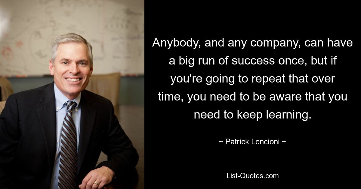 Anybody, and any company, can have a big run of success once, but if you're going to repeat that over time, you need to be aware that you need to keep learning. — © Patrick Lencioni