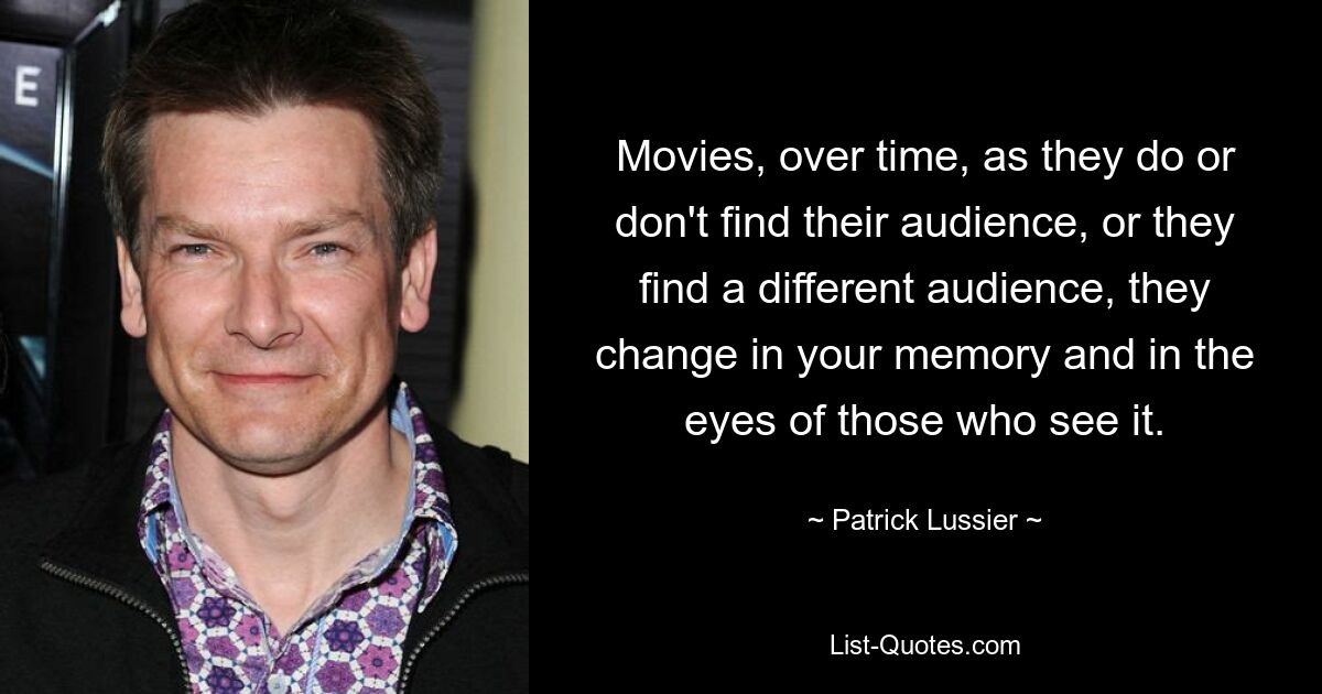 Movies, over time, as they do or don't find their audience, or they find a different audience, they change in your memory and in the eyes of those who see it. — © Patrick Lussier