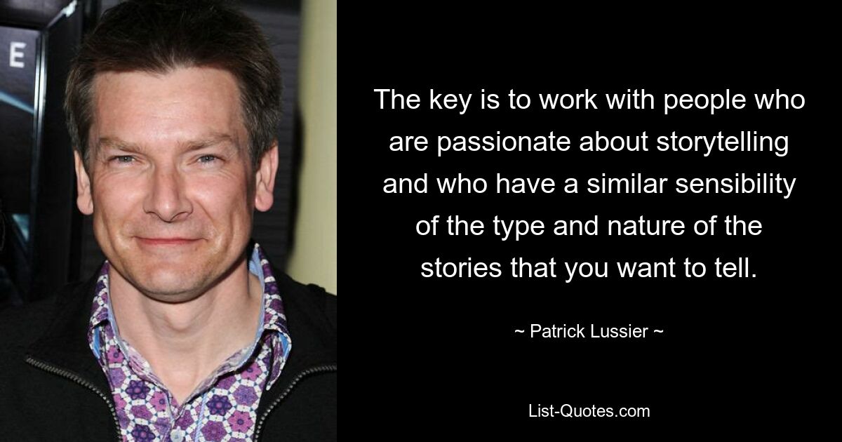 The key is to work with people who are passionate about storytelling and who have a similar sensibility of the type and nature of the stories that you want to tell. — © Patrick Lussier