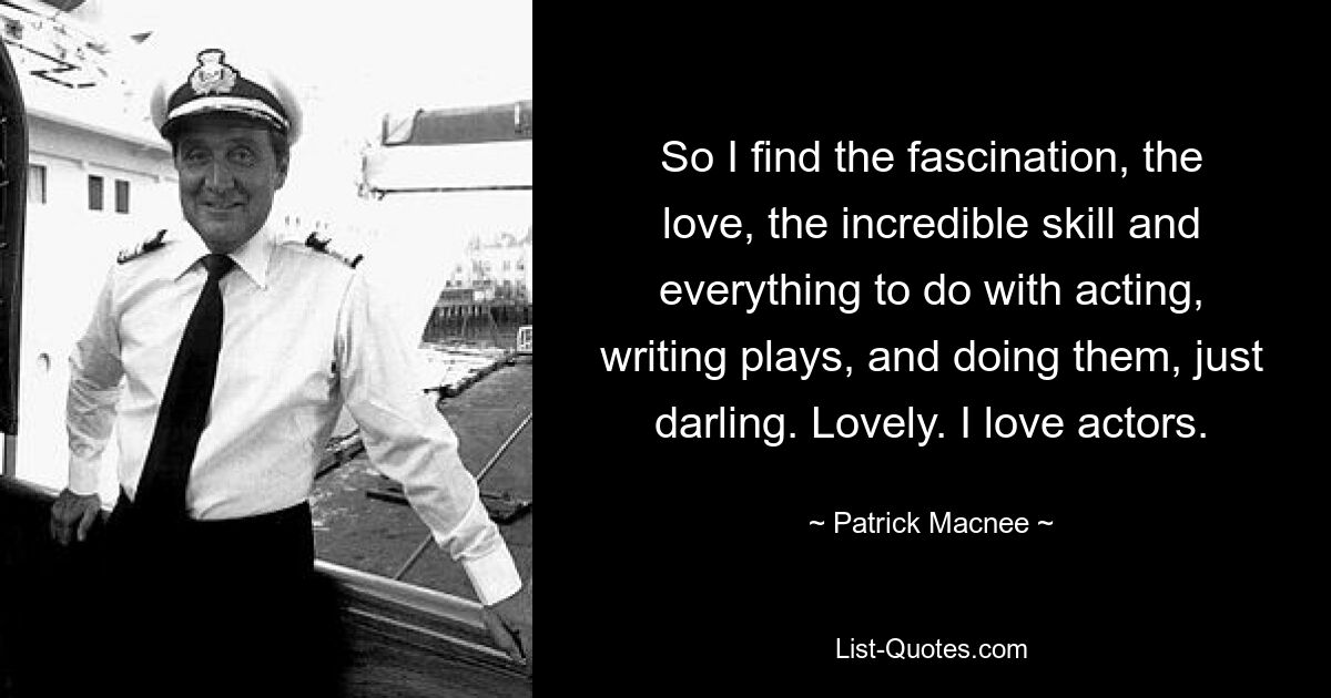 So I find the fascination, the love, the incredible skill and everything to do with acting, writing plays, and doing them, just darling. Lovely. I love actors. — © Patrick Macnee