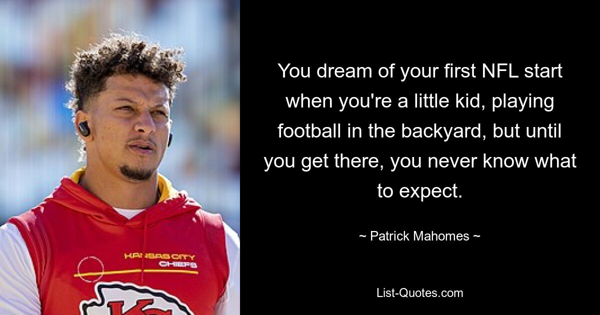 You dream of your first NFL start when you're a little kid, playing football in the backyard, but until you get there, you never know what to expect. — © Patrick Mahomes