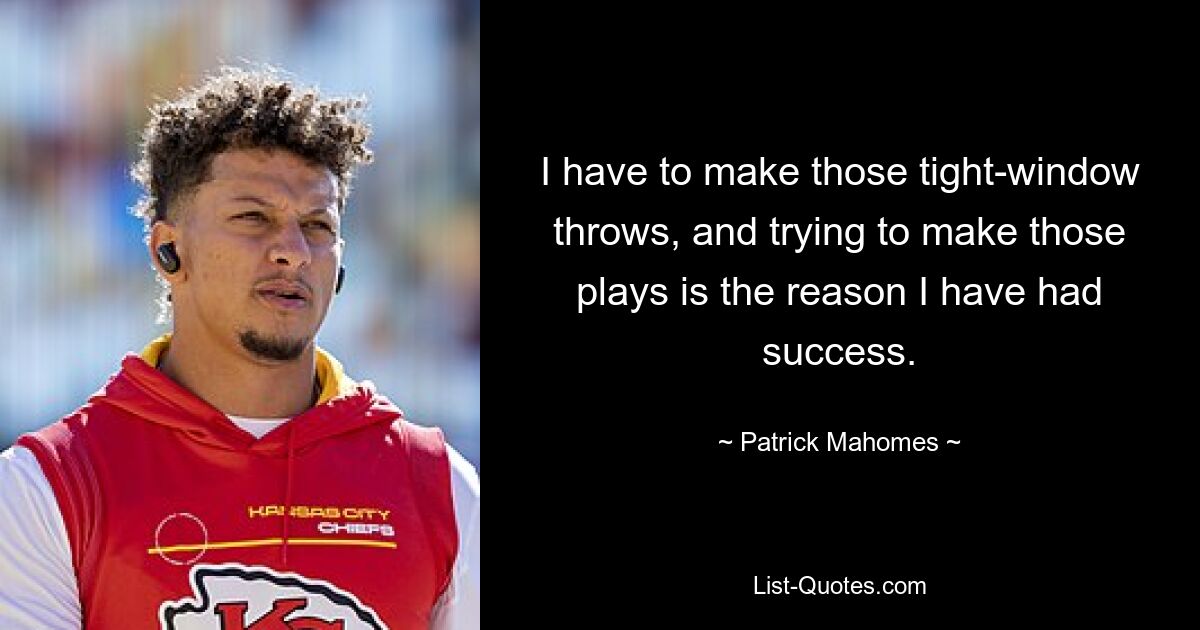 I have to make those tight-window throws, and trying to make those plays is the reason I have had success. — © Patrick Mahomes