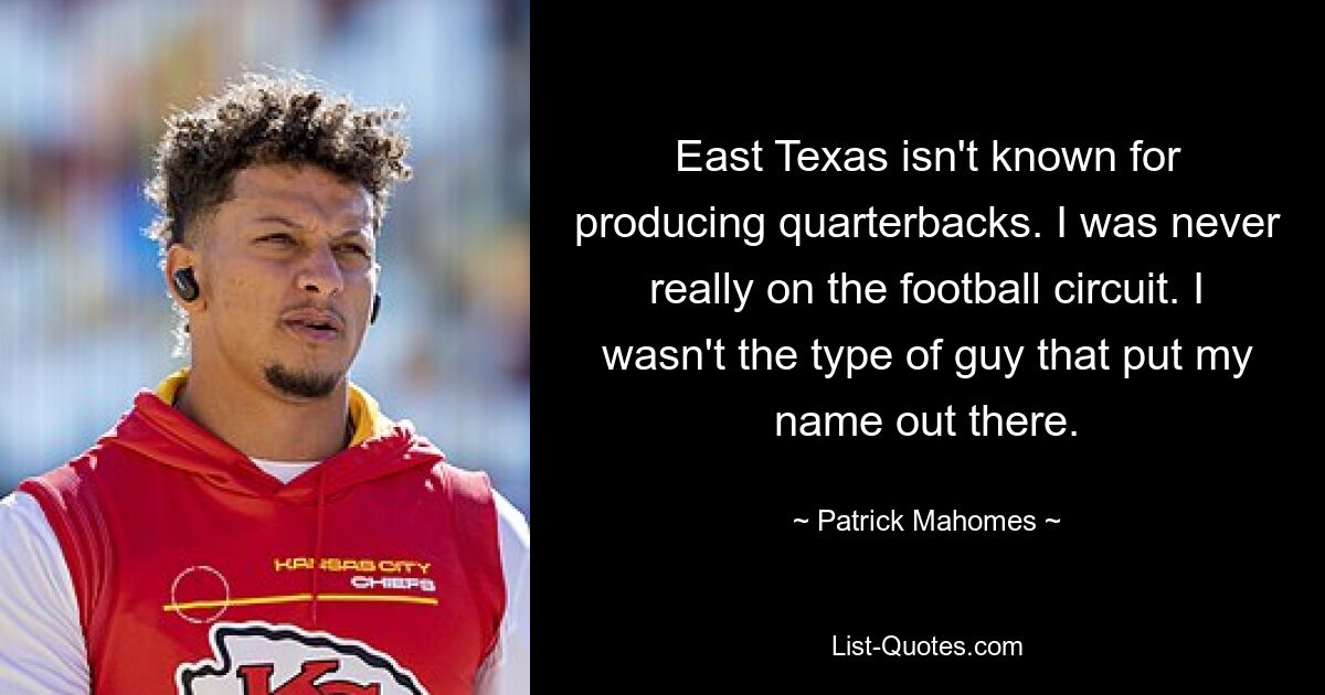 East Texas isn't known for producing quarterbacks. I was never really on the football circuit. I wasn't the type of guy that put my name out there. — © Patrick Mahomes