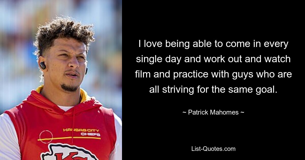 I love being able to come in every single day and work out and watch film and practice with guys who are all striving for the same goal. — © Patrick Mahomes