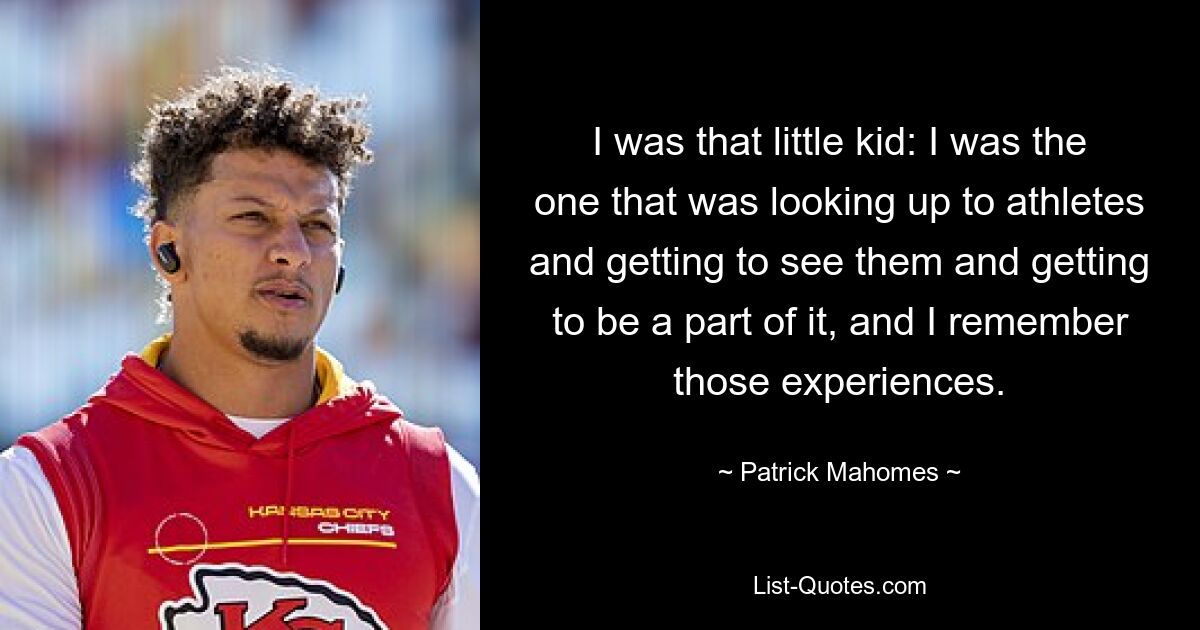 I was that little kid: I was the one that was looking up to athletes and getting to see them and getting to be a part of it, and I remember those experiences. — © Patrick Mahomes