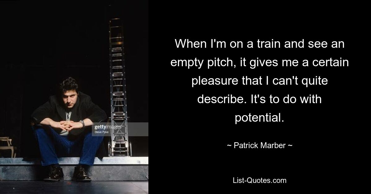 When I'm on a train and see an empty pitch, it gives me a certain pleasure that I can't quite describe. It's to do with potential. — © Patrick Marber