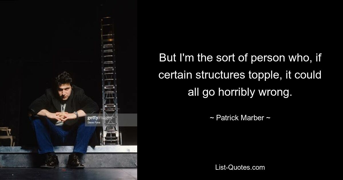 But I'm the sort of person who, if certain structures topple, it could all go horribly wrong. — © Patrick Marber