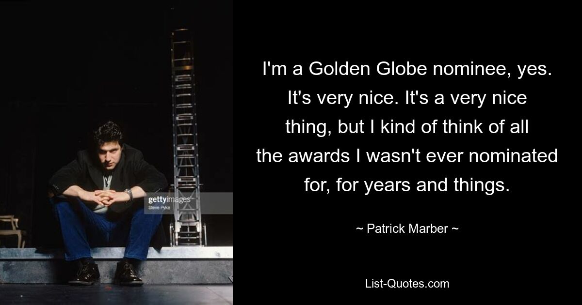 I'm a Golden Globe nominee, yes. It's very nice. It's a very nice thing, but I kind of think of all the awards I wasn't ever nominated for, for years and things. — © Patrick Marber