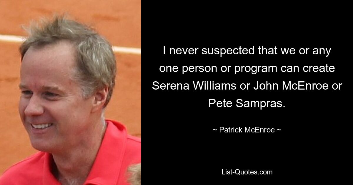 I never suspected that we or any one person or program can create Serena Williams or John McEnroe or Pete Sampras. — © Patrick McEnroe