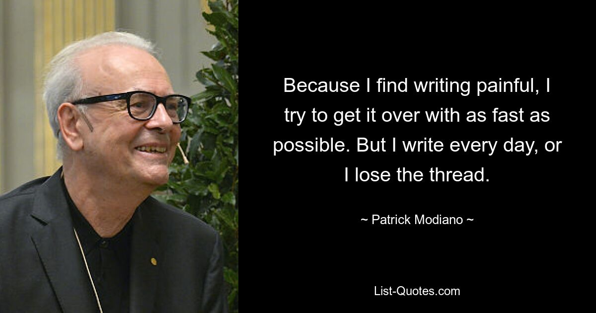 Because I find writing painful, I try to get it over with as fast as possible. But I write every day, or I lose the thread. — © Patrick Modiano