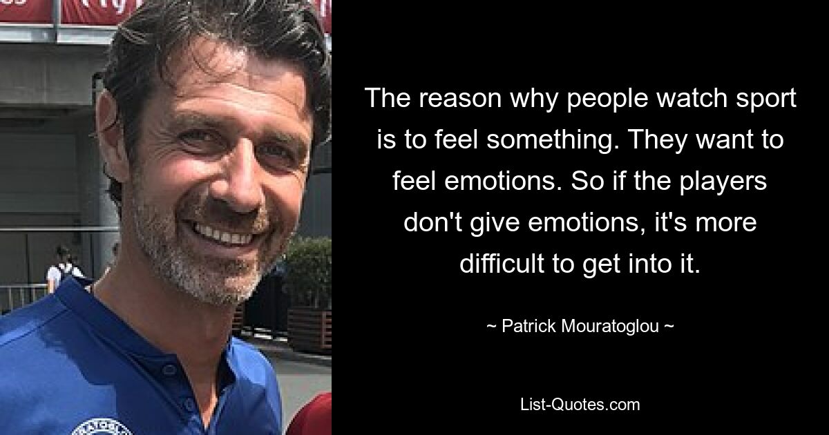 The reason why people watch sport is to feel something. They want to feel emotions. So if the players don't give emotions, it's more difficult to get into it. — © Patrick Mouratoglou