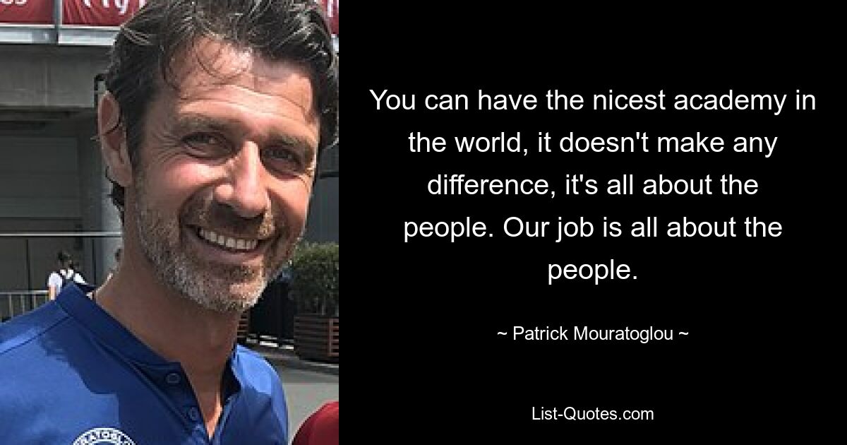 You can have the nicest academy in the world, it doesn't make any difference, it's all about the people. Our job is all about the people. — © Patrick Mouratoglou