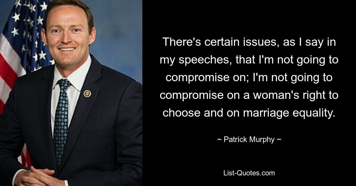 There's certain issues, as I say in my speeches, that I'm not going to compromise on; I'm not going to compromise on a woman's right to choose and on marriage equality. — © Patrick Murphy