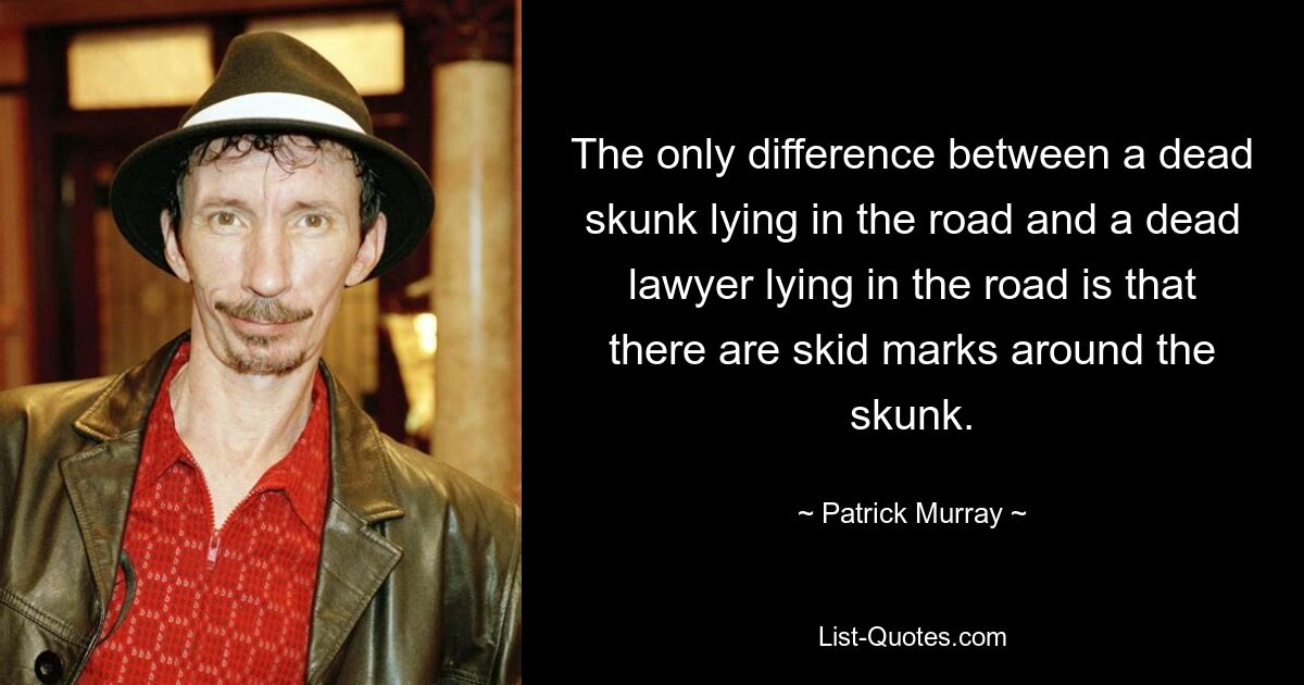 The only difference between a dead skunk lying in the road and a dead lawyer lying in the road is that there are skid marks around the skunk. — © Patrick Murray