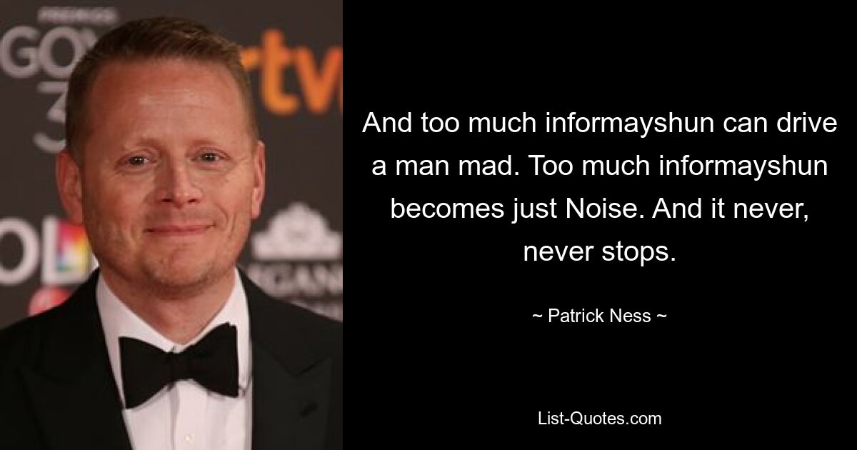 And too much informayshun can drive a man mad. Too much informayshun becomes just Noise. And it never, never stops. — © Patrick Ness