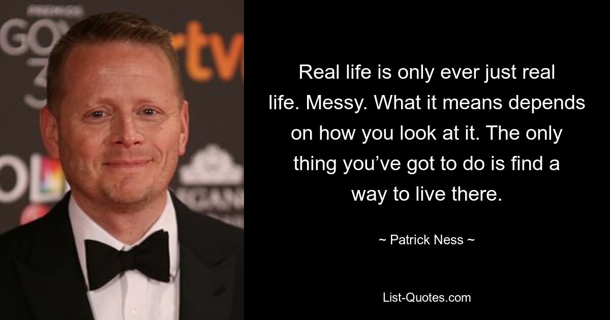 Real life is only ever just real life. Messy. What it means depends on how you look at it. The only thing you’ve got to do is find a way to live there. — © Patrick Ness