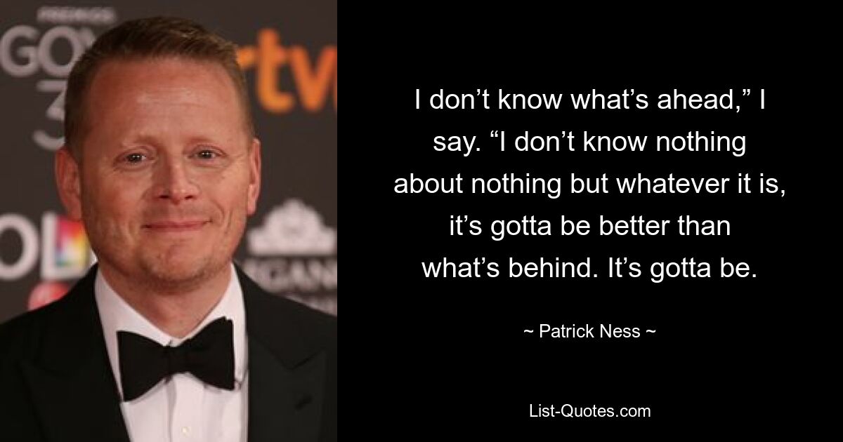 I don’t know what’s ahead,” I say. “I don’t know nothing about nothing but whatever it is, it’s gotta be better than what’s behind. It’s gotta be. — © Patrick Ness