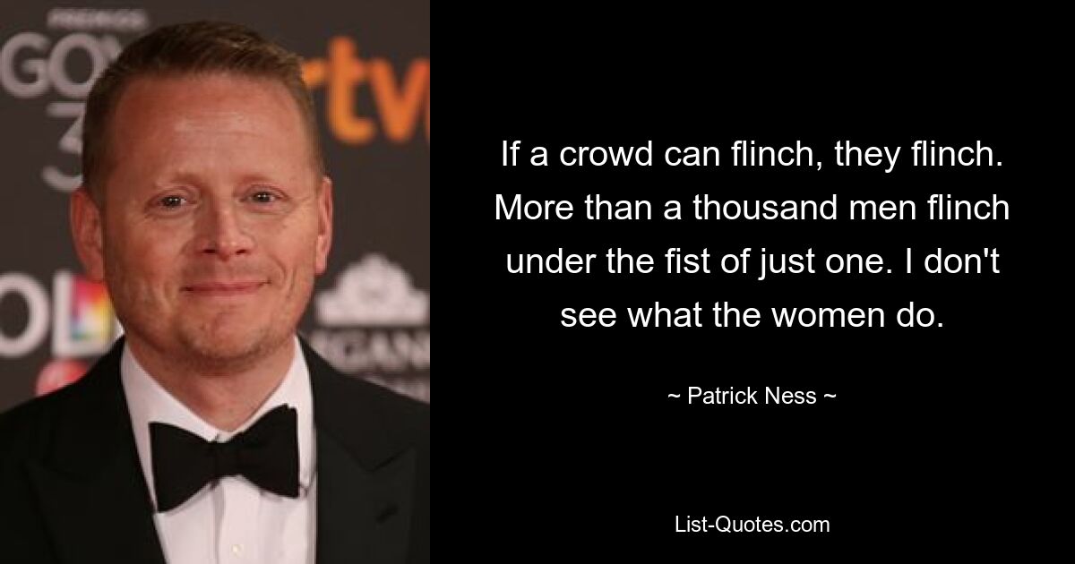 If a crowd can flinch, they flinch. More than a thousand men flinch under the fist of just one. I don't see what the women do. — © Patrick Ness