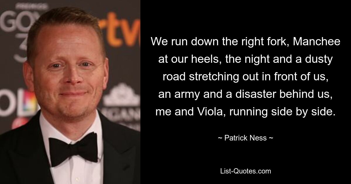 We run down the right fork, Manchee at our heels, the night and a dusty road stretching out in front of us, an army and a disaster behind us, me and Viola, running side by side. — © Patrick Ness