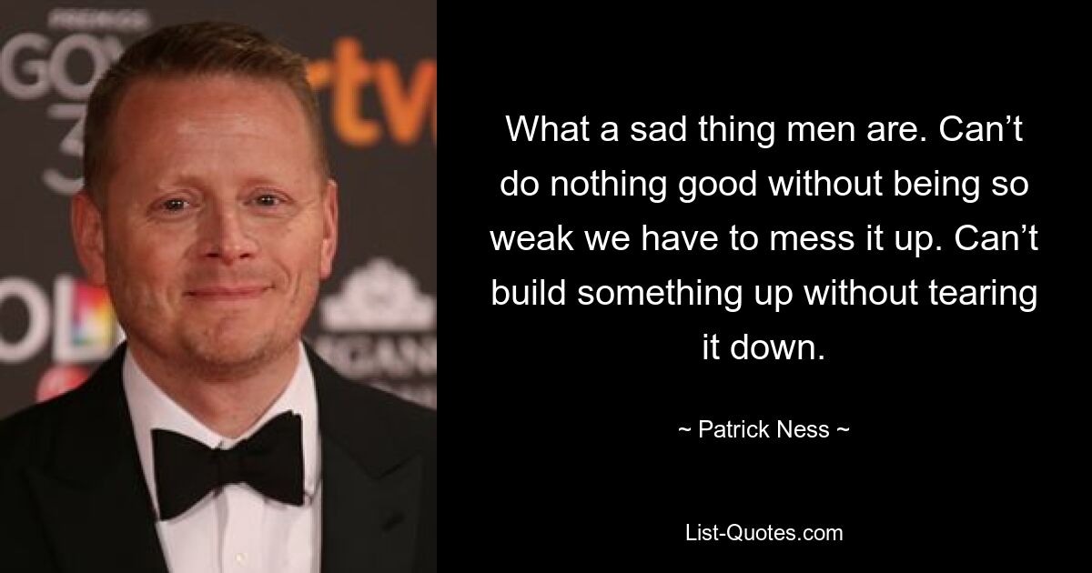 What a sad thing men are. Can’t do nothing good without being so weak we have to mess it up. Can’t build something up without tearing it down. — © Patrick Ness