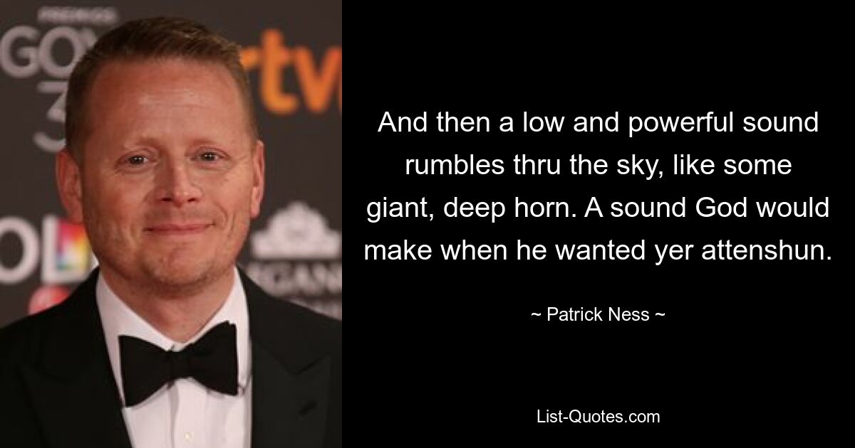 And then a low and powerful sound rumbles thru the sky, like some giant, deep horn. A sound God would make when he wanted yer attenshun. — © Patrick Ness